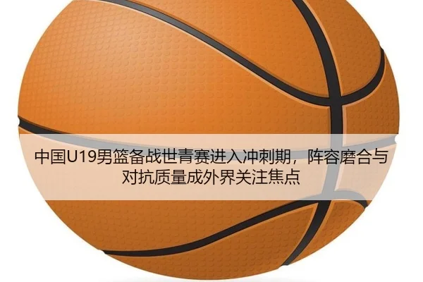 中国U19男篮备战世青赛进入冲刺期，阵容磨合与对抗质量成外界关注焦点